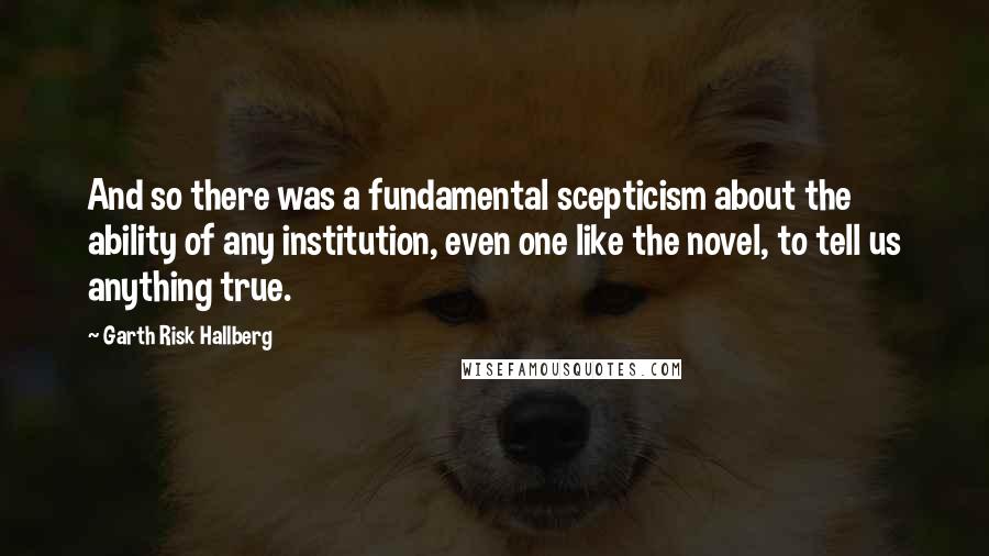 Garth Risk Hallberg Quotes: And so there was a fundamental scepticism about the ability of any institution, even one like the novel, to tell us anything true.