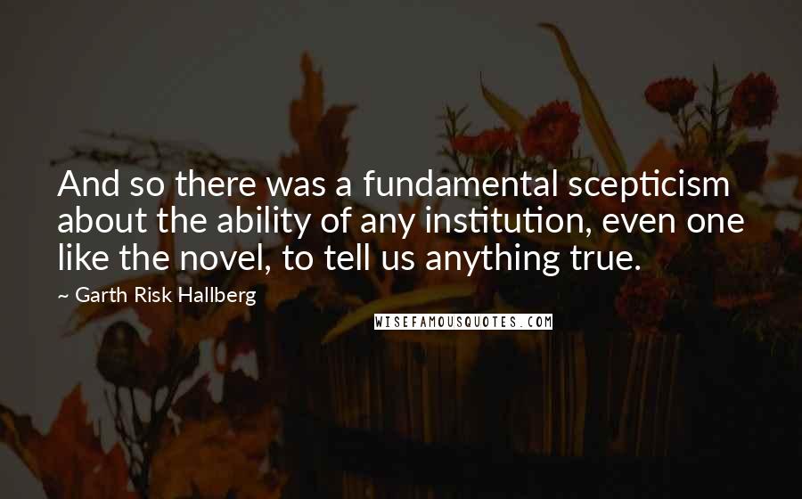 Garth Risk Hallberg Quotes: And so there was a fundamental scepticism about the ability of any institution, even one like the novel, to tell us anything true.