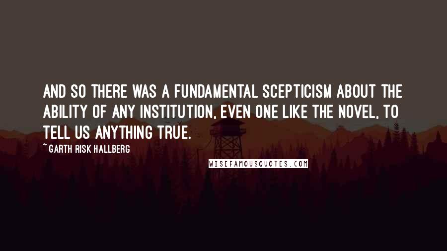 Garth Risk Hallberg Quotes: And so there was a fundamental scepticism about the ability of any institution, even one like the novel, to tell us anything true.