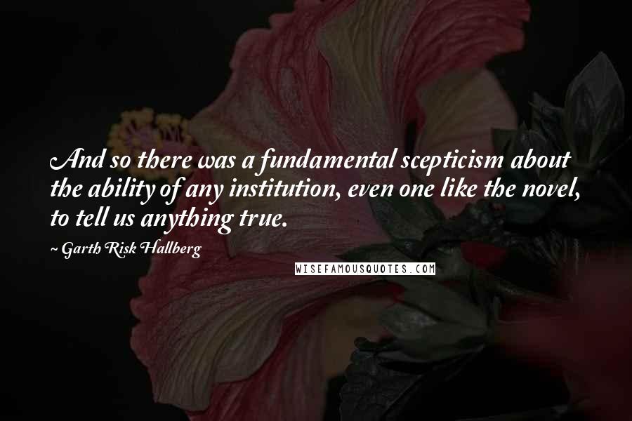 Garth Risk Hallberg Quotes: And so there was a fundamental scepticism about the ability of any institution, even one like the novel, to tell us anything true.