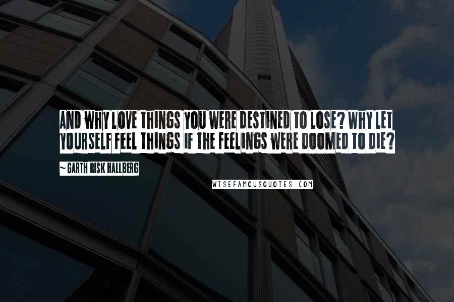 Garth Risk Hallberg Quotes: And why love things you were destined to lose? Why let yourself feel things if the feelings were doomed to die?