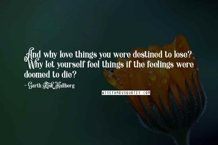 Garth Risk Hallberg Quotes: And why love things you were destined to lose? Why let yourself feel things if the feelings were doomed to die?