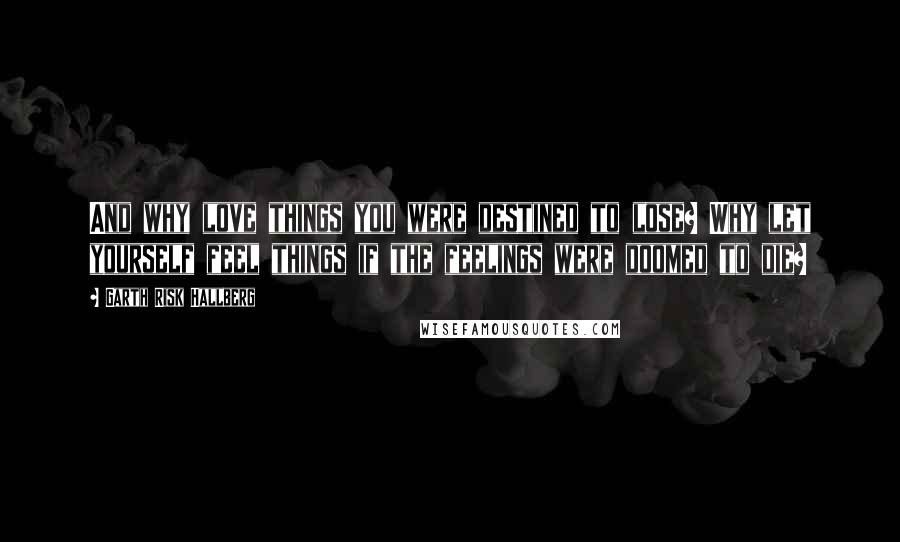 Garth Risk Hallberg Quotes: And why love things you were destined to lose? Why let yourself feel things if the feelings were doomed to die?