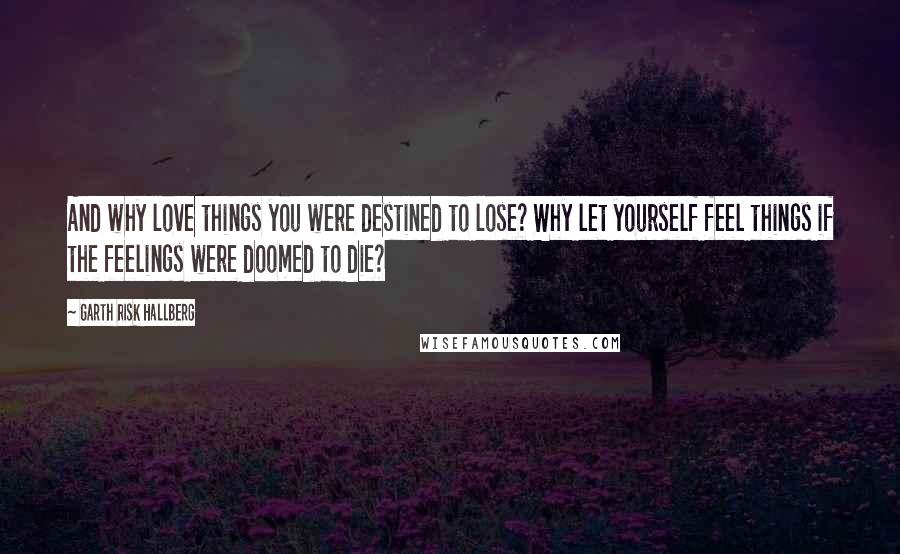 Garth Risk Hallberg Quotes: And why love things you were destined to lose? Why let yourself feel things if the feelings were doomed to die?