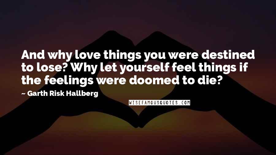 Garth Risk Hallberg Quotes: And why love things you were destined to lose? Why let yourself feel things if the feelings were doomed to die?