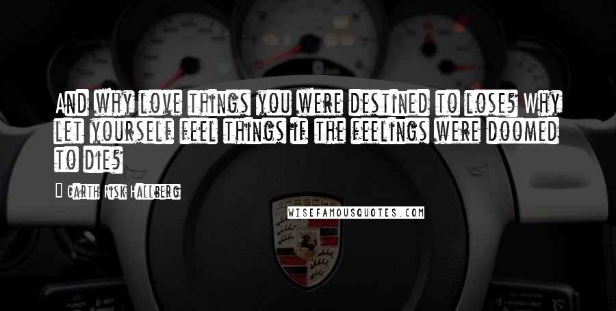 Garth Risk Hallberg Quotes: And why love things you were destined to lose? Why let yourself feel things if the feelings were doomed to die?