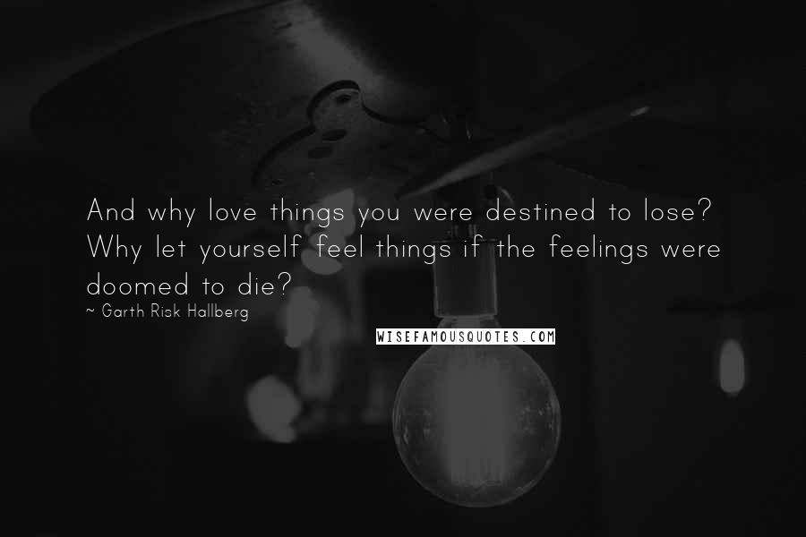 Garth Risk Hallberg Quotes: And why love things you were destined to lose? Why let yourself feel things if the feelings were doomed to die?