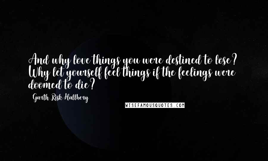 Garth Risk Hallberg Quotes: And why love things you were destined to lose? Why let yourself feel things if the feelings were doomed to die?