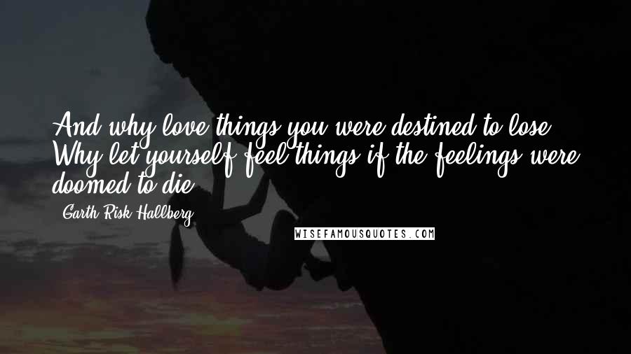 Garth Risk Hallberg Quotes: And why love things you were destined to lose? Why let yourself feel things if the feelings were doomed to die?