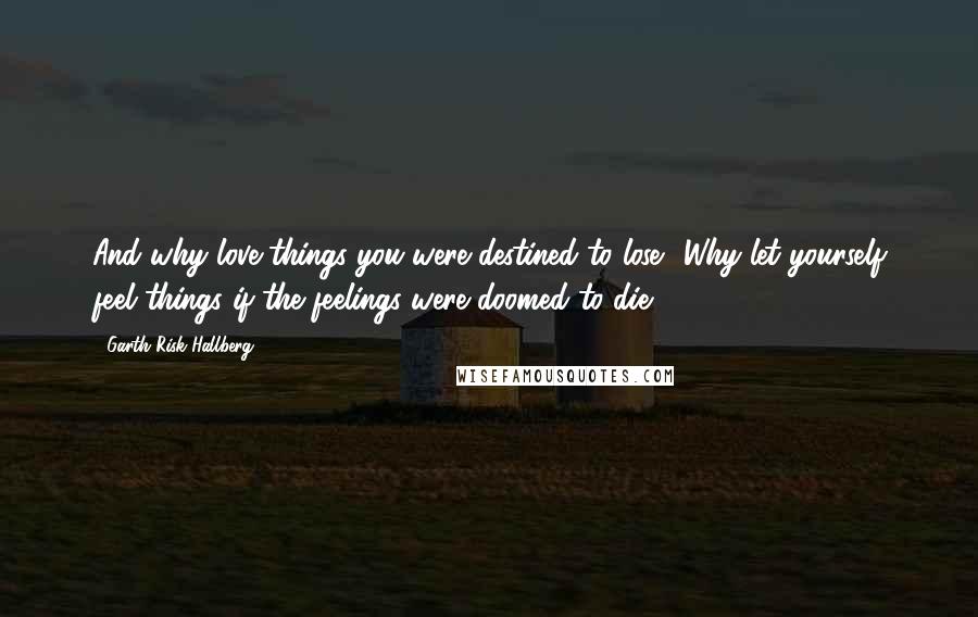 Garth Risk Hallberg Quotes: And why love things you were destined to lose? Why let yourself feel things if the feelings were doomed to die?