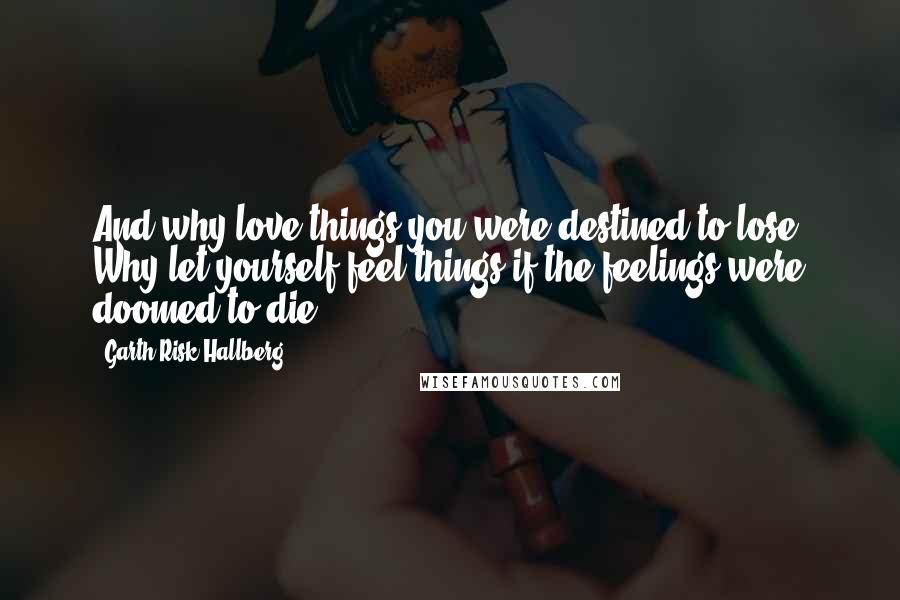 Garth Risk Hallberg Quotes: And why love things you were destined to lose? Why let yourself feel things if the feelings were doomed to die?