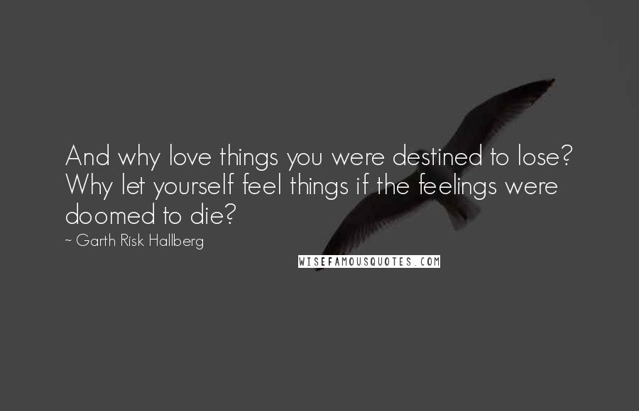 Garth Risk Hallberg Quotes: And why love things you were destined to lose? Why let yourself feel things if the feelings were doomed to die?