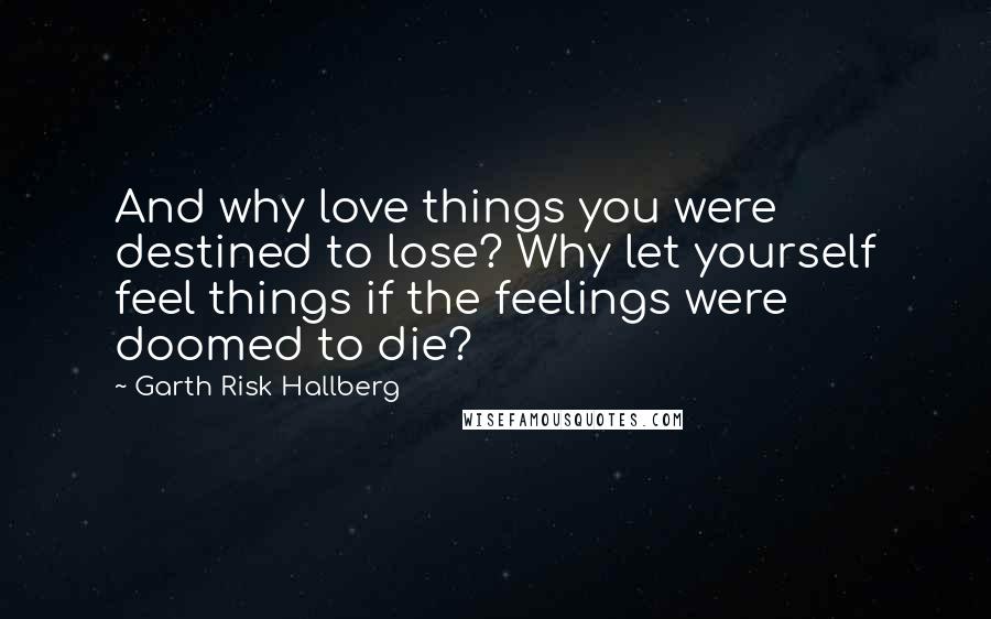 Garth Risk Hallberg Quotes: And why love things you were destined to lose? Why let yourself feel things if the feelings were doomed to die?