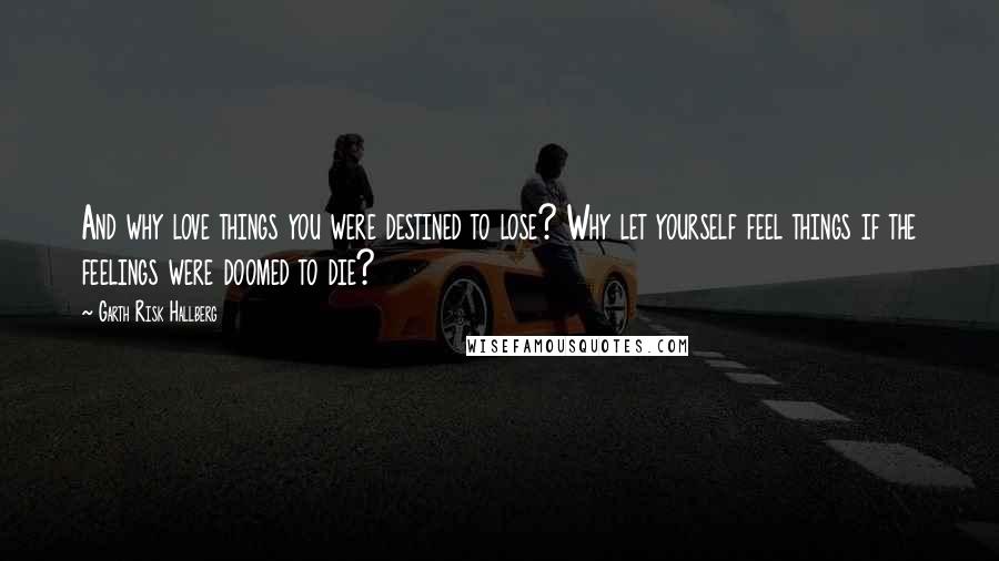 Garth Risk Hallberg Quotes: And why love things you were destined to lose? Why let yourself feel things if the feelings were doomed to die?