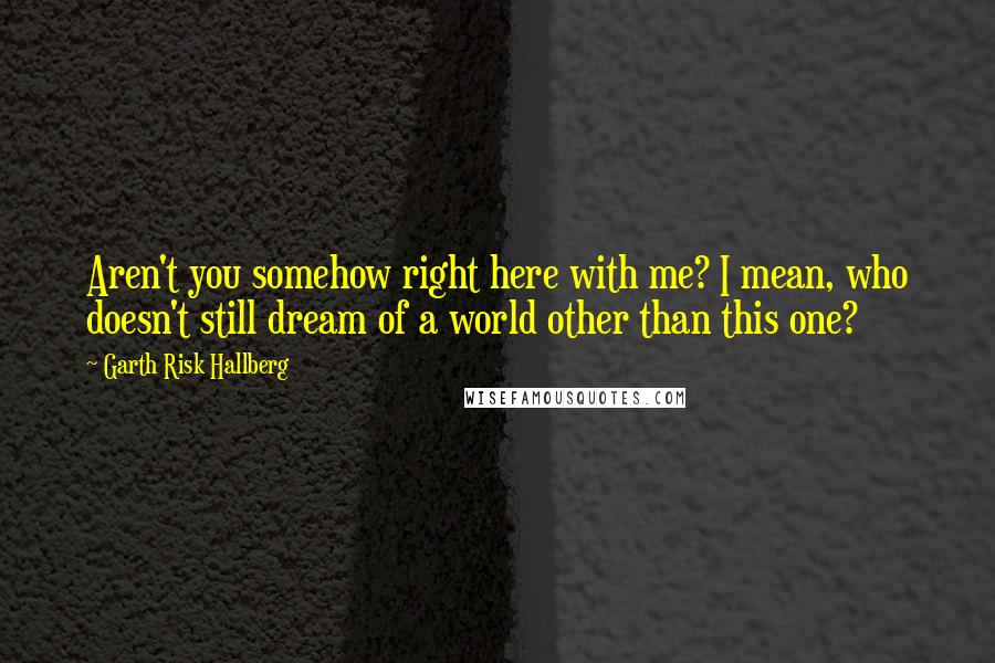 Garth Risk Hallberg Quotes: Aren't you somehow right here with me? I mean, who doesn't still dream of a world other than this one?