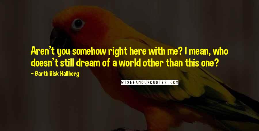 Garth Risk Hallberg Quotes: Aren't you somehow right here with me? I mean, who doesn't still dream of a world other than this one?