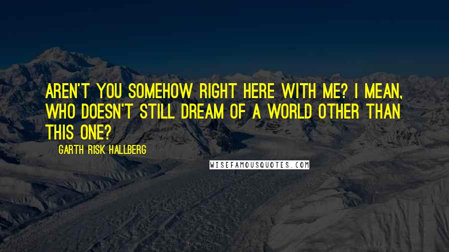 Garth Risk Hallberg Quotes: Aren't you somehow right here with me? I mean, who doesn't still dream of a world other than this one?