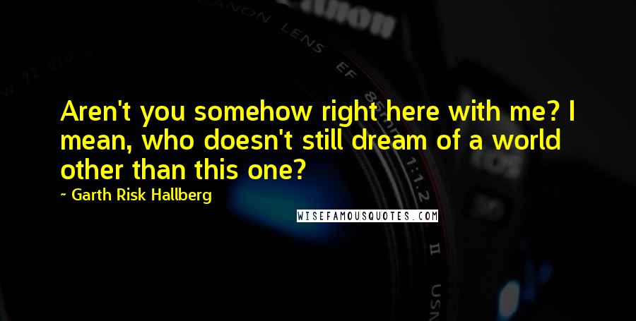 Garth Risk Hallberg Quotes: Aren't you somehow right here with me? I mean, who doesn't still dream of a world other than this one?