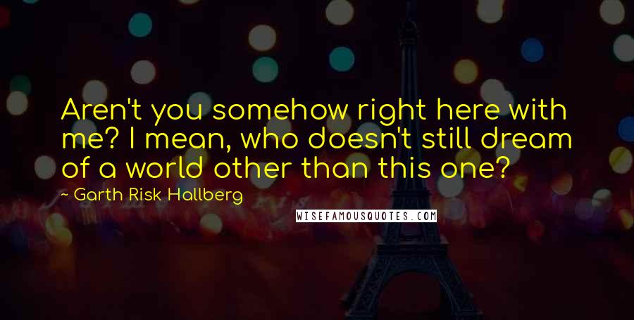 Garth Risk Hallberg Quotes: Aren't you somehow right here with me? I mean, who doesn't still dream of a world other than this one?
