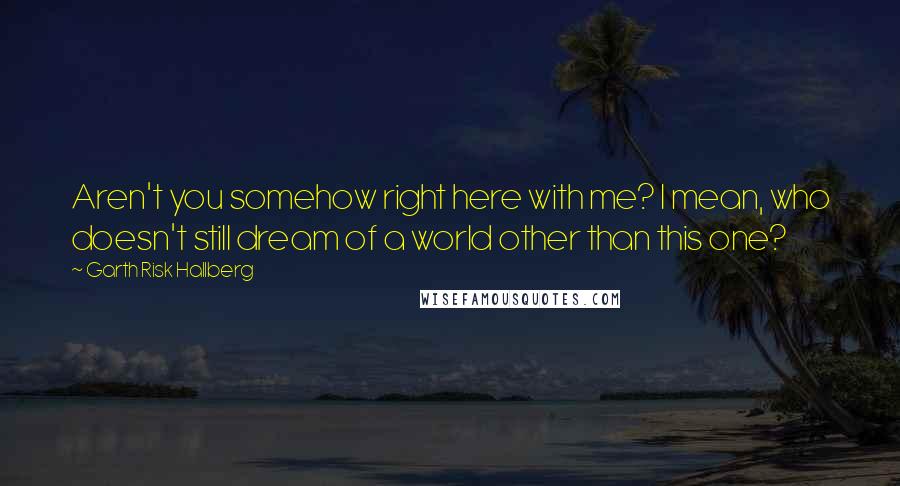 Garth Risk Hallberg Quotes: Aren't you somehow right here with me? I mean, who doesn't still dream of a world other than this one?