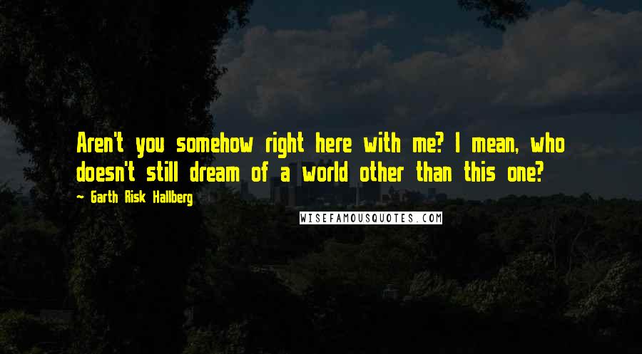 Garth Risk Hallberg Quotes: Aren't you somehow right here with me? I mean, who doesn't still dream of a world other than this one?