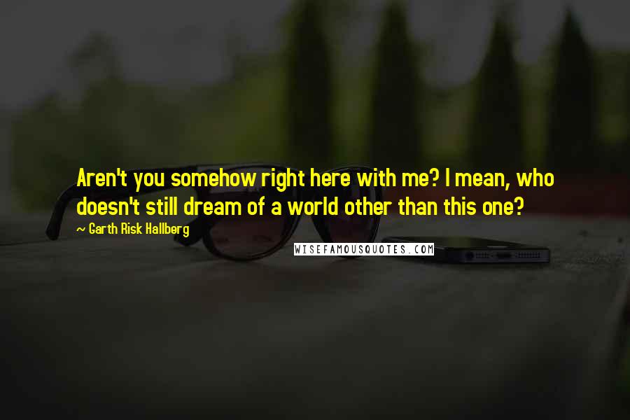 Garth Risk Hallberg Quotes: Aren't you somehow right here with me? I mean, who doesn't still dream of a world other than this one?