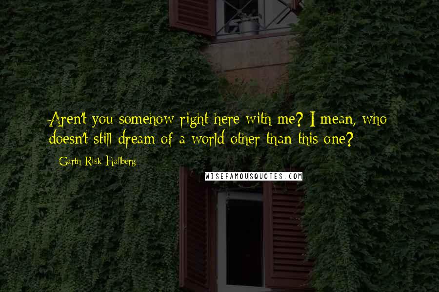 Garth Risk Hallberg Quotes: Aren't you somehow right here with me? I mean, who doesn't still dream of a world other than this one?