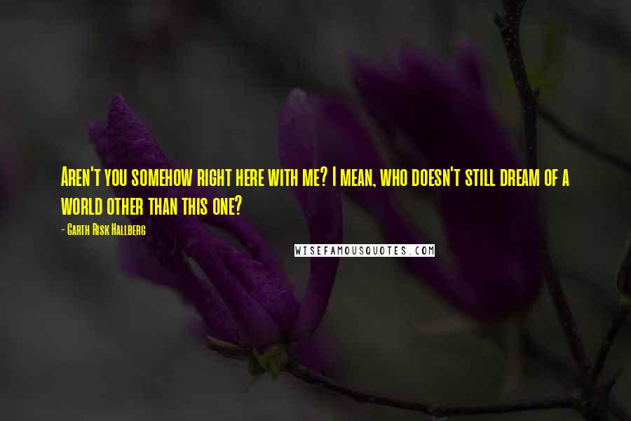 Garth Risk Hallberg Quotes: Aren't you somehow right here with me? I mean, who doesn't still dream of a world other than this one?