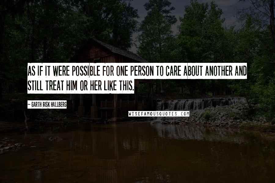 Garth Risk Hallberg Quotes: As if it were possible for one person to care about another and still treat him or her like this.