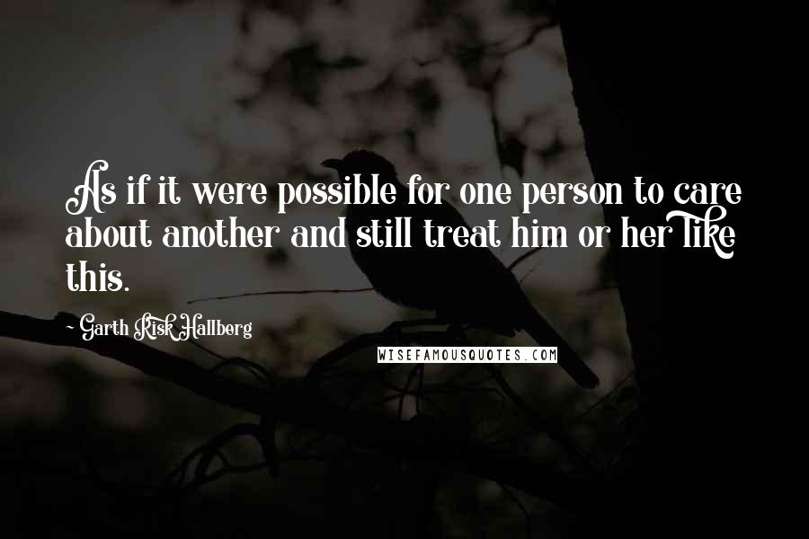 Garth Risk Hallberg Quotes: As if it were possible for one person to care about another and still treat him or her like this.