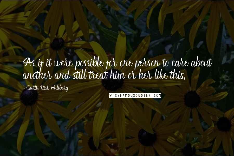 Garth Risk Hallberg Quotes: As if it were possible for one person to care about another and still treat him or her like this.