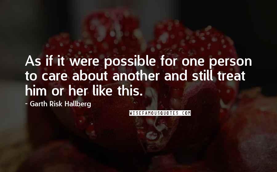 Garth Risk Hallberg Quotes: As if it were possible for one person to care about another and still treat him or her like this.