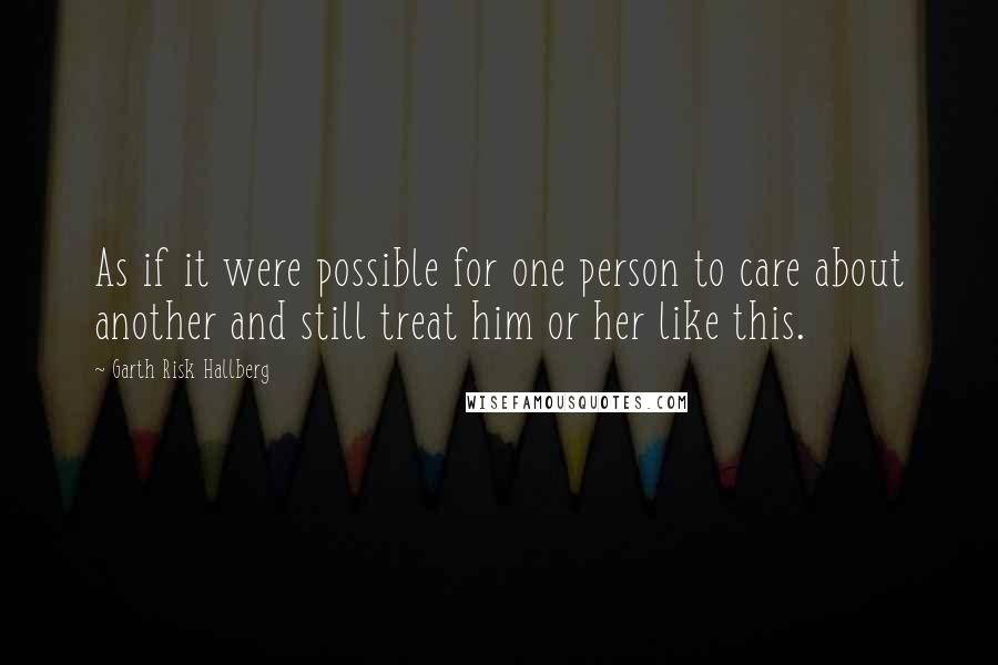 Garth Risk Hallberg Quotes: As if it were possible for one person to care about another and still treat him or her like this.