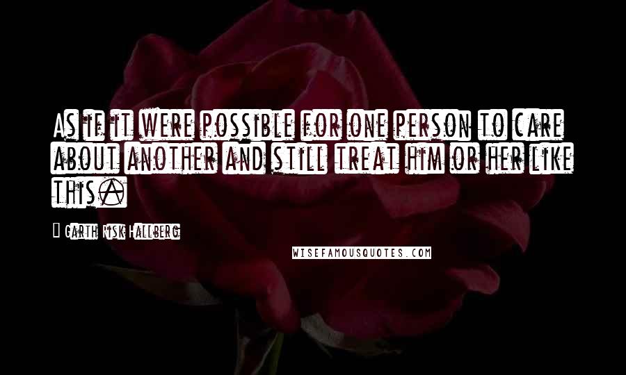 Garth Risk Hallberg Quotes: As if it were possible for one person to care about another and still treat him or her like this.