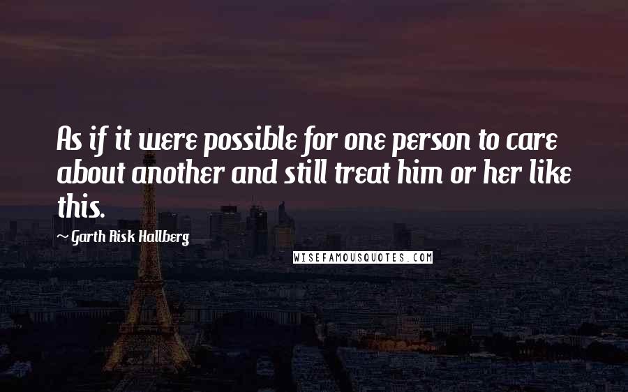 Garth Risk Hallberg Quotes: As if it were possible for one person to care about another and still treat him or her like this.
