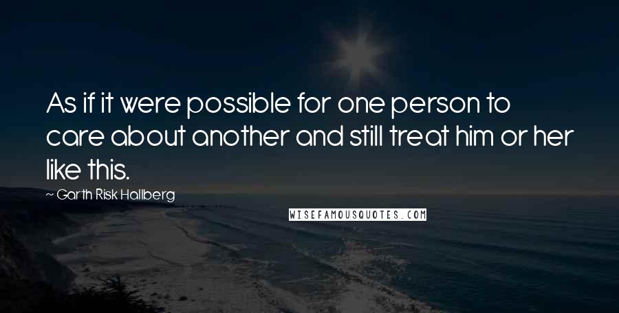 Garth Risk Hallberg Quotes: As if it were possible for one person to care about another and still treat him or her like this.