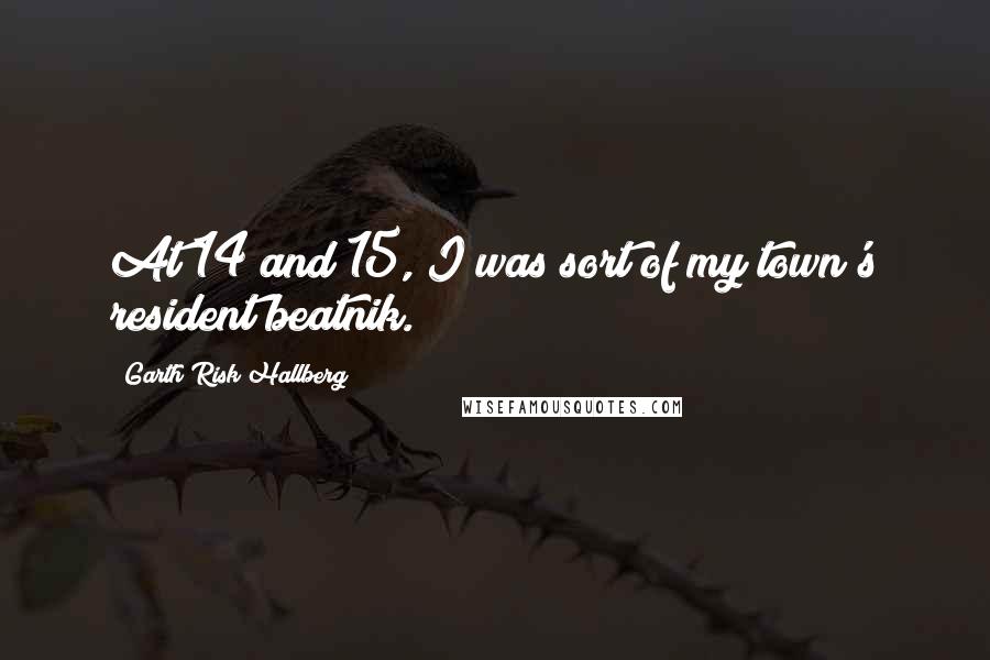 Garth Risk Hallberg Quotes: At 14 and 15, I was sort of my town's resident beatnik.