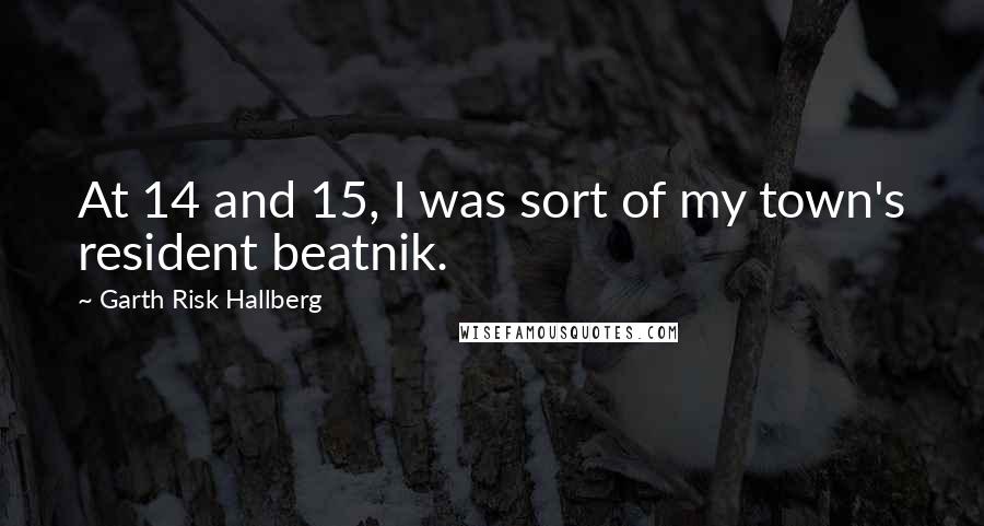 Garth Risk Hallberg Quotes: At 14 and 15, I was sort of my town's resident beatnik.