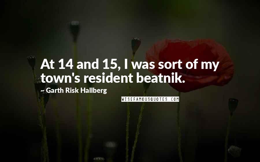 Garth Risk Hallberg Quotes: At 14 and 15, I was sort of my town's resident beatnik.