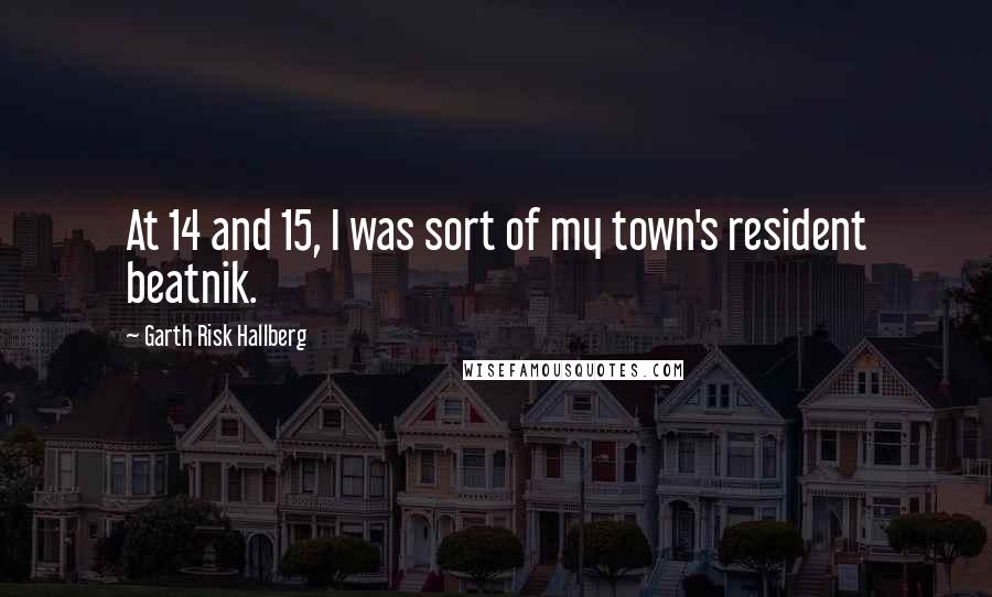 Garth Risk Hallberg Quotes: At 14 and 15, I was sort of my town's resident beatnik.