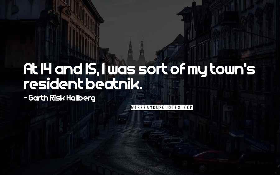 Garth Risk Hallberg Quotes: At 14 and 15, I was sort of my town's resident beatnik.