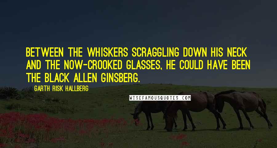 Garth Risk Hallberg Quotes: Between the whiskers scraggling down his neck and the now-crooked glasses, he could have been the Black Allen Ginsberg.