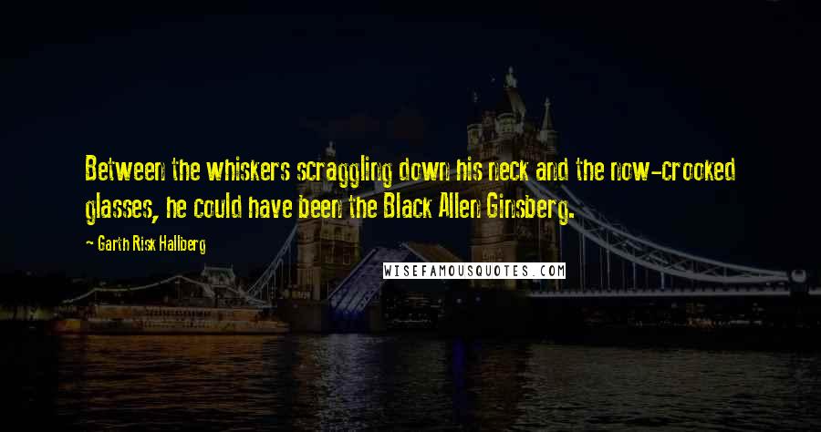 Garth Risk Hallberg Quotes: Between the whiskers scraggling down his neck and the now-crooked glasses, he could have been the Black Allen Ginsberg.