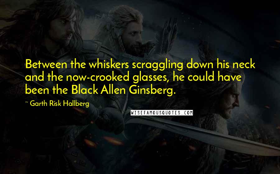 Garth Risk Hallberg Quotes: Between the whiskers scraggling down his neck and the now-crooked glasses, he could have been the Black Allen Ginsberg.