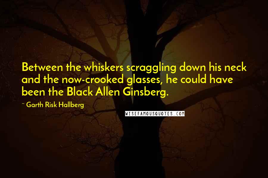 Garth Risk Hallberg Quotes: Between the whiskers scraggling down his neck and the now-crooked glasses, he could have been the Black Allen Ginsberg.