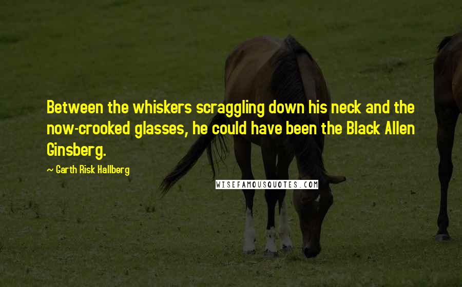 Garth Risk Hallberg Quotes: Between the whiskers scraggling down his neck and the now-crooked glasses, he could have been the Black Allen Ginsberg.