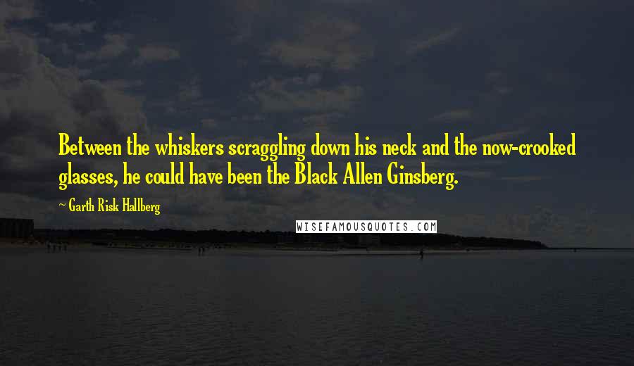 Garth Risk Hallberg Quotes: Between the whiskers scraggling down his neck and the now-crooked glasses, he could have been the Black Allen Ginsberg.