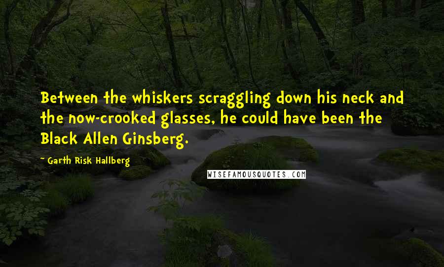 Garth Risk Hallberg Quotes: Between the whiskers scraggling down his neck and the now-crooked glasses, he could have been the Black Allen Ginsberg.