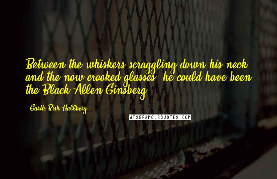 Garth Risk Hallberg Quotes: Between the whiskers scraggling down his neck and the now-crooked glasses, he could have been the Black Allen Ginsberg.