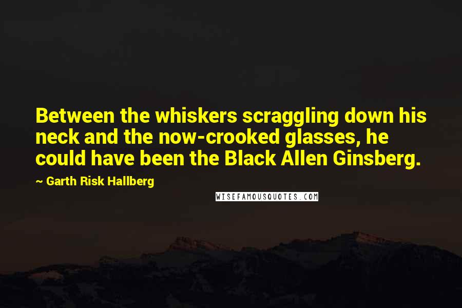 Garth Risk Hallberg Quotes: Between the whiskers scraggling down his neck and the now-crooked glasses, he could have been the Black Allen Ginsberg.